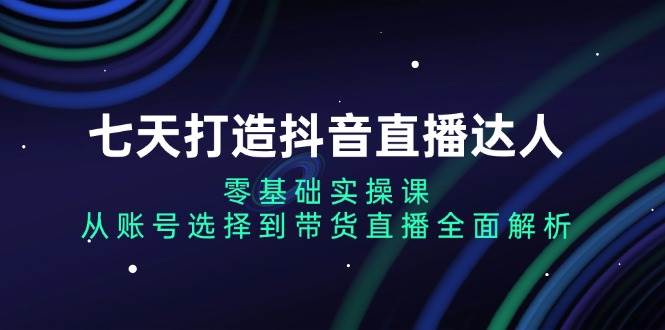 (13430期)七天打造抖音直播达人:零基础实操课,从账号选择到带货直播全面解析-轻创社项目网