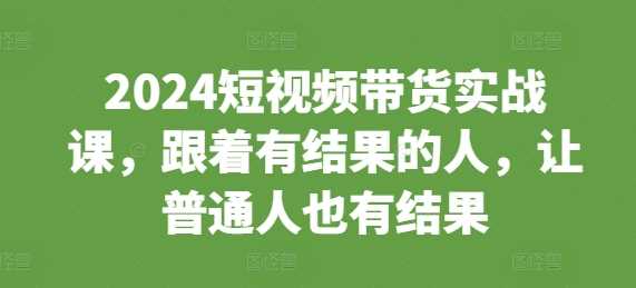2024短视频带货实战课,跟着有结果的人,让普通人也有结果-轻创社项目网