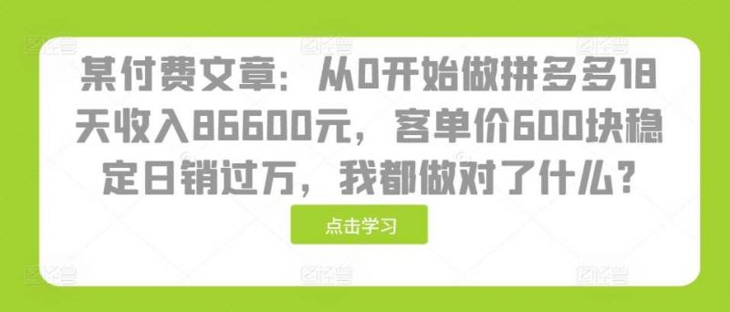 某付费文章:从0开始做拼多多18天收入86600元,客单价600块稳定日销过万,我都做对了什么?-轻创社项目网
