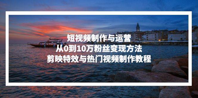 (13247期)短视频制作与运营,从0到10万粉丝变现方法,剪映特效与热门视频制作教程-轻创社项目网