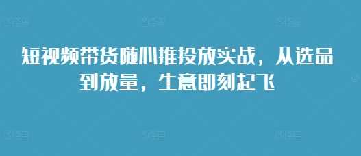 短视频带货随心推投放实战,从选品到放量,生意即刻起飞-轻创社项目网