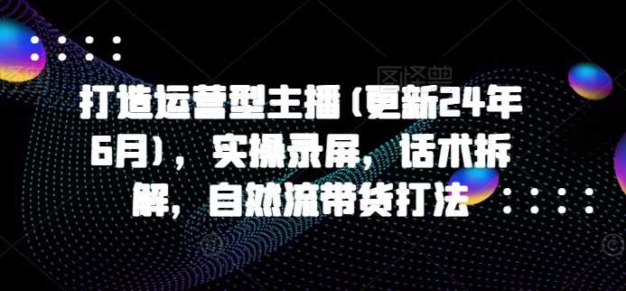 打造运营型主播(更新24年11月),实操录屏,话术拆解,自然流带货打法-轻创社项目网