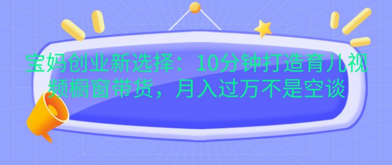 宝妈创业新选择:10分钟打造育儿视频橱窗带货,月入过万不是空谈-轻创社项目网