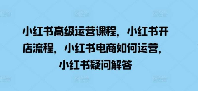 小红书高级运营课程,小红书开店流程,小红书电商如何运营,小红书疑问解答-轻创社项目网