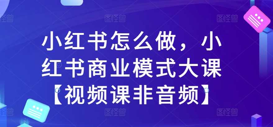 小红书怎么做,小红书商业模式大课【视频课非音频】