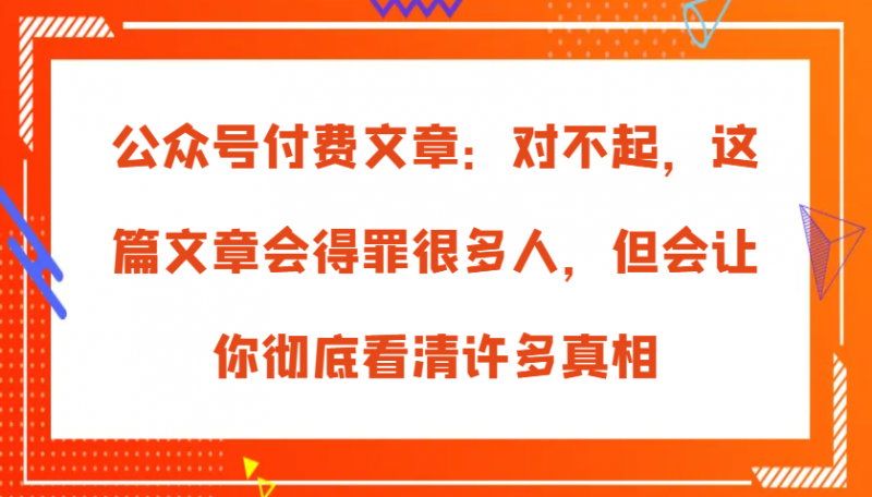 公众号付费文章:对不起,这篇文章会得罪很多人,但会让你彻底看清许多真相-轻创社项目网