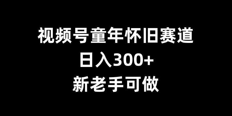 视频号童年怀旧赛道,日入300+,新老手可做【揭秘】-轻创社项目网