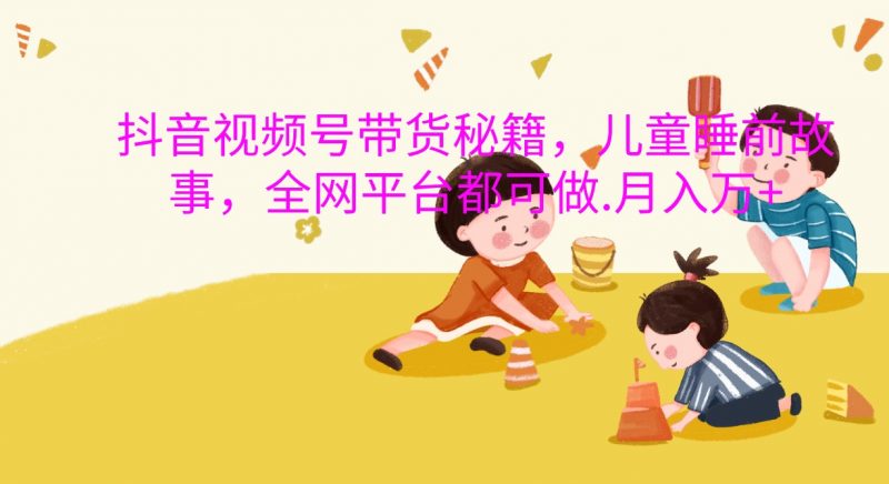 抖音视频号带货秘籍,儿童睡前故事,全网平台都可做.月入万+-轻创社项目网