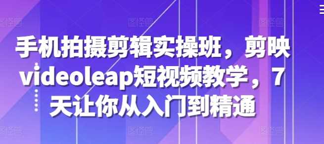 手机拍摄剪辑实操班,剪映videoleap短视频教学,7天让你从入门到精通-轻创社项目网