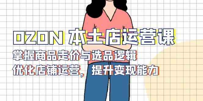 OZON本土店运营课,掌握商品走价与选品逻辑,优化店铺运营,提升变现能力-轻创社项目网