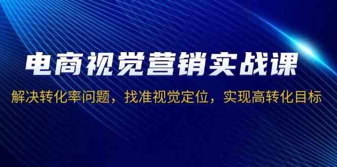 电商视觉营销实战课,解决转化率问题,找准视觉定位,实现高转化目标-轻创社项目网