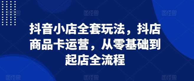 抖音小店全套玩法,抖店商品卡运营,从零基础到起店全流程-轻创社项目网
