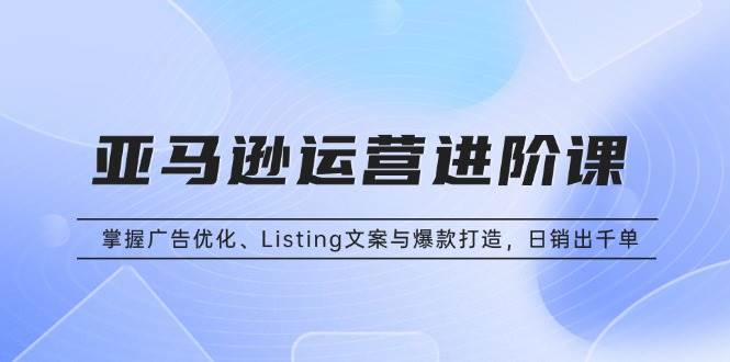 (13517期)亚马逊运营进阶课:掌握广告优化、Listing文案与爆款打造,日销出千单-轻创社项目网