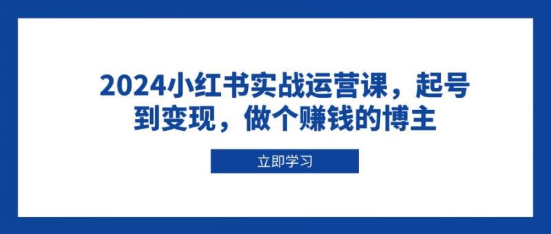 2024小红书实战运营课,起号到变现,做个赚钱的博主-轻创社项目网