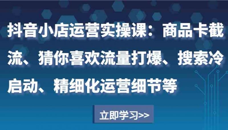 抖音小店运营实操课:商品卡截流、猜你喜欢流量打爆、搜索冷启动、精细化运营细节等-轻创社项目网