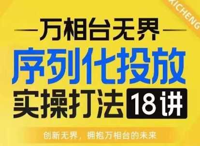 【万相台无界】序列化投放实操18讲线上实战班,淘系电商人的必修课-轻创社项目网