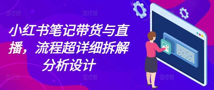 小红书笔记带货与直播,流程超详细拆解分析设计-轻创社项目网
