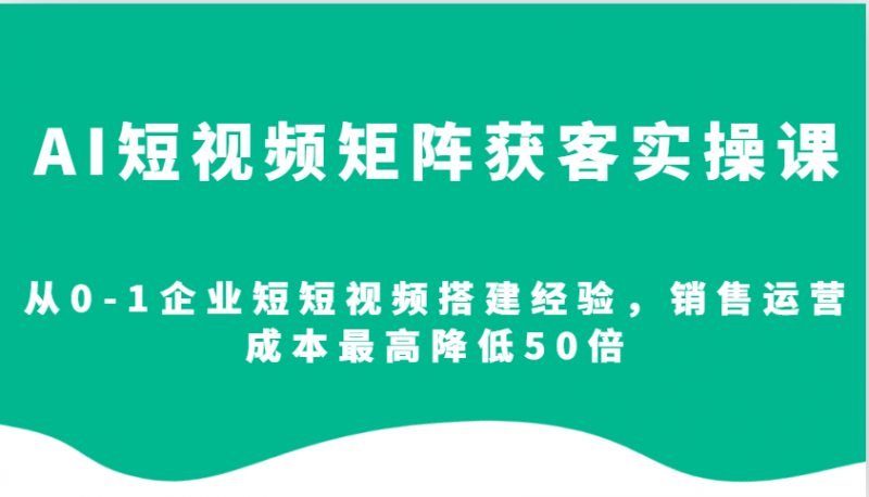 AI短视频矩阵获客实操课,从0-1企业短短视频搭建经验,销售运营成本最高降低50倍-轻创社项目网