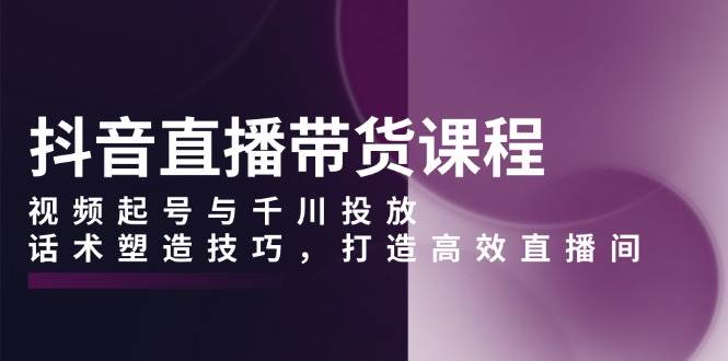 抖音直播带货课程,视频起号与千川投放,话术塑造技巧,打造高效直播间-轻创社项目网