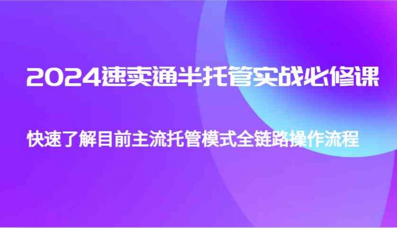 2024速卖通半托管从0到1实战必修课,帮助你快速了解目前主流托管模式全链路操作流程-轻创社项目网