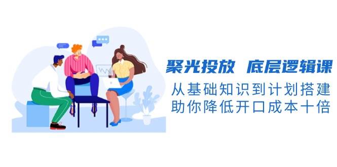 聚光投放底层逻辑课,从基础知识到计划搭建,助你降低开口成本十倍-轻创社项目网