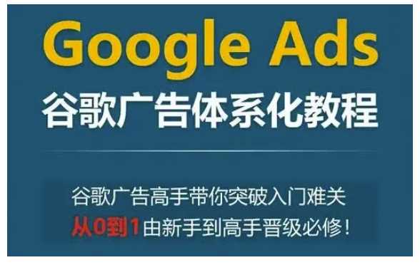 Google Ads谷歌广告体系化教程,谷歌广告高手带你突破入门难关,从0到1由新手到高手晋级必修-轻创社项目网