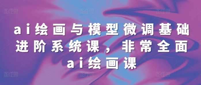 ai绘画与模型微调基础进阶系统课,非常全面ai绘画课(68节)-轻创社项目网