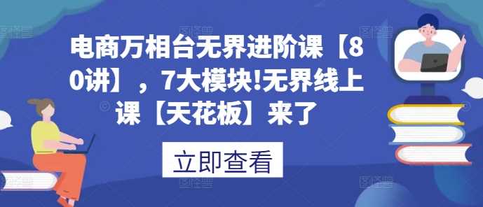 电商万相台无界进阶课【80讲】,7大模块!无界线上课【天花板】来了-轻创社项目网
