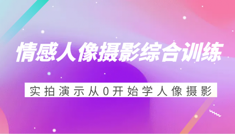 情感人像摄影综合训练,实拍演示从0开始学人像摄影(24节)-轻创社项目网