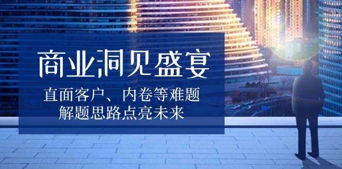 (13845期)商业洞见盛宴,直面客户、内卷等难题,解题思路点亮未来-轻创社项目网