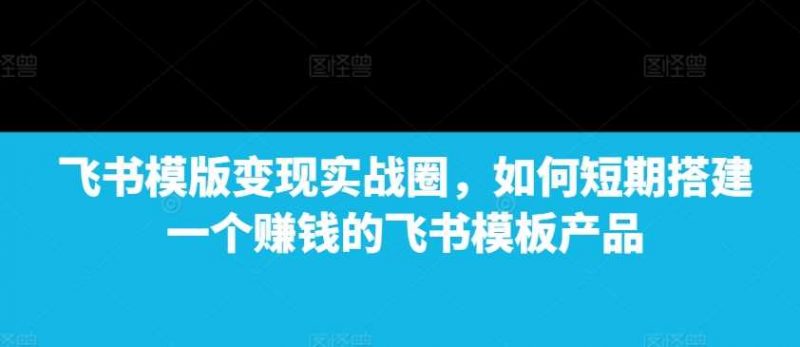 飞书模版变现实战圈,如何短期搭建一个赚钱的飞书模板产品-轻创社项目网