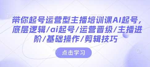 带你起号运营型主播培训课AI起号,底层逻辑/ai起号/运营晋级/主播进阶/基础操作/剪辑技巧-轻创社项目网