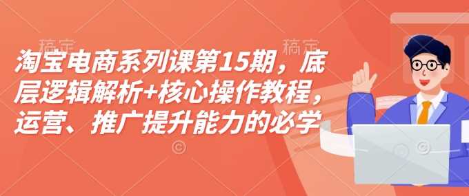 淘宝电商系列课第15期,底层逻辑解析+核心操作教程,运营、推广提升能力的必学课程+配套资料-轻创社项目网