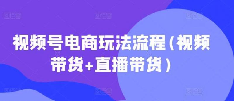 视频号电商玩法流程,视频带货+直播带货【更新2025年1月】-轻创社项目网