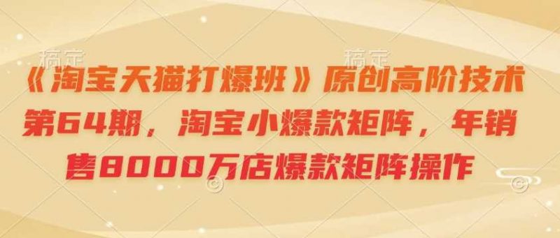 《淘宝天猫打爆班》原创高阶技术第64期,淘宝小爆款矩阵,年销售8000万店爆款矩阵操作-轻创社项目网