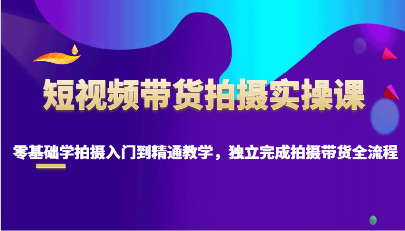 短视频带货拍摄实操课,零基础学拍摄入门到精通教学,独立完成拍摄带货全流程-轻创社项目网