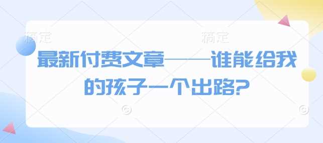 最新付费文章——谁能给我的孩子一个出路?-轻创社项目网