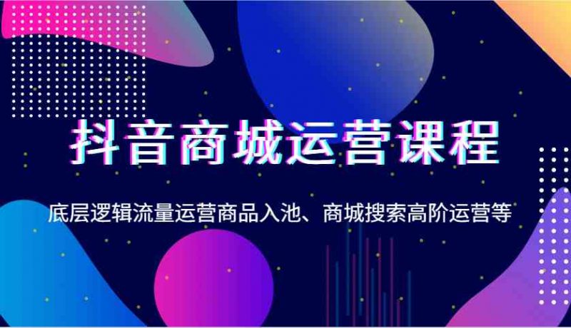 抖音商城运营课程,底层逻辑流量运营商品入池、商城搜索高阶运营等-轻创社项目网