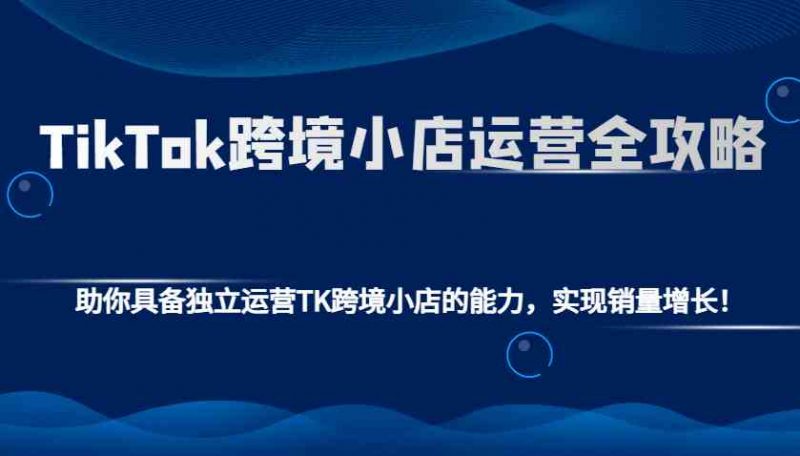 TikTok跨境小店运营全攻略:助你具备独立运营TK跨境小店的能力,实现销量增长!-轻创社项目网