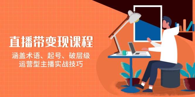 直播带变现课程,涵盖术语、起号、破层级,运营型主播实战技巧-轻创社项目网