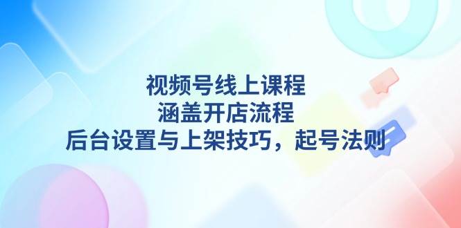视频号线上课程详解,涵盖开店流程,后台设置与上架技巧,起号法则-轻创社项目网