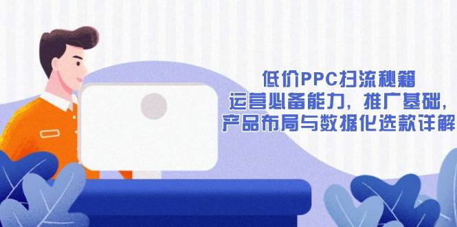 (13879期)低价PPC扫流秘籍:运营必备能力, 推广基础, 产品布局与数据化选款详解-轻创社项目网