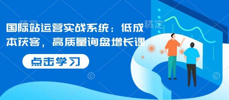 国际站运营实战系统:低成本获客,高质量询盘增长课-轻创社项目网