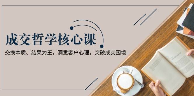 成交哲学课,交换本质、结果为王,洞悉客户心理,突破成交困境-轻创社项目网