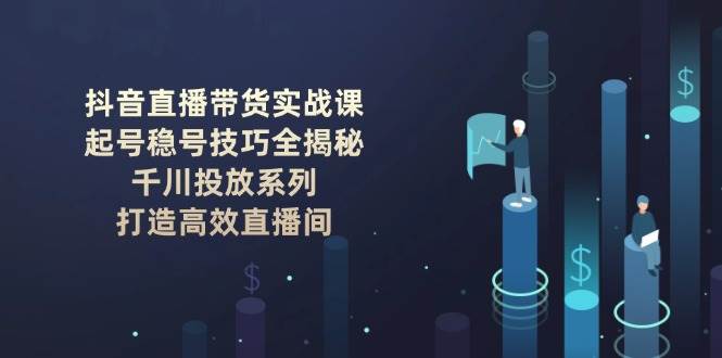 抖音直播带货实战课:起号稳号技巧全揭秘, 千川投放系列, 打造高效直播间-轻创社项目网