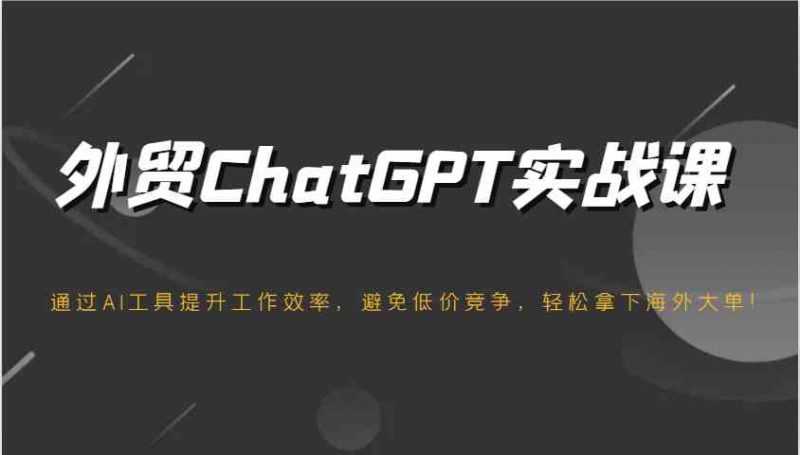 外贸ChatGPT实战课,通过AI工具提升工作效率,避免低价竞争,轻松拿下海外大单!-轻创社项目网