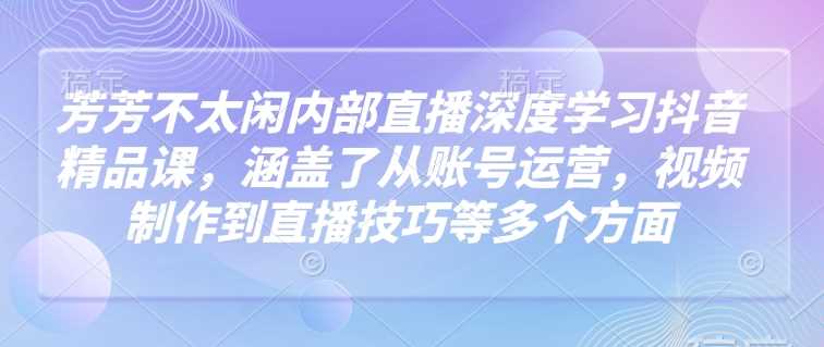 芳芳不太闲内部直播深度学习抖音精品课,涵盖了从账号运营,视频制作到直播技巧等多个方面-轻创社项目网