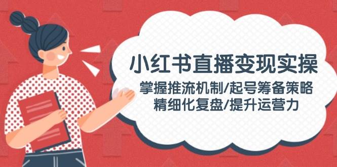 小红书直播变现实操:掌握推流机制/起号筹备策略/精细化复盘/提升运营力-轻创社项目网