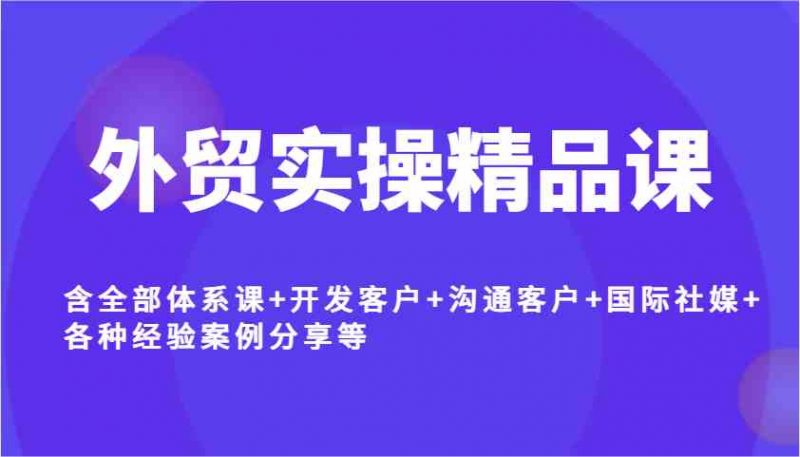 外贸实操精品课,含全部体系课+开发客户+沟通客户+国际社媒+各种经验案例分享等-轻创社项目网
