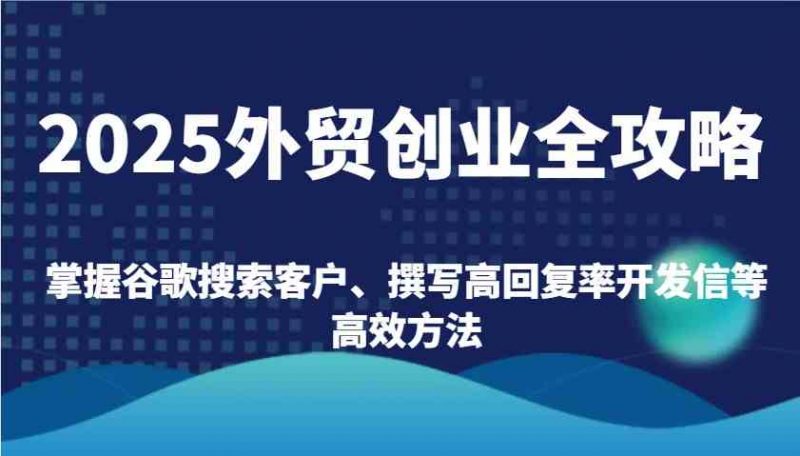2025外贸创业全攻略:掌握谷歌搜索客户、撰写高回复率开发信等高效方法-轻创社项目网